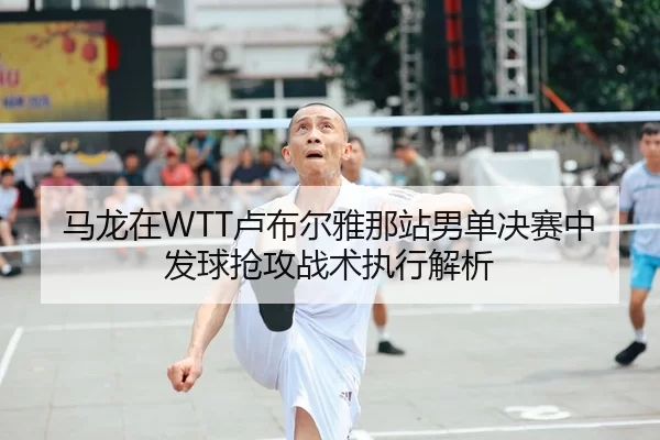马龙在WTT卢布尔雅那站男单决赛中发球抢攻战术执行解析