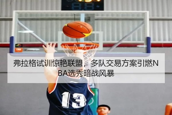 弗拉格试训惊艳联盟，多队交易方案引燃NBA选秀暗战风暴