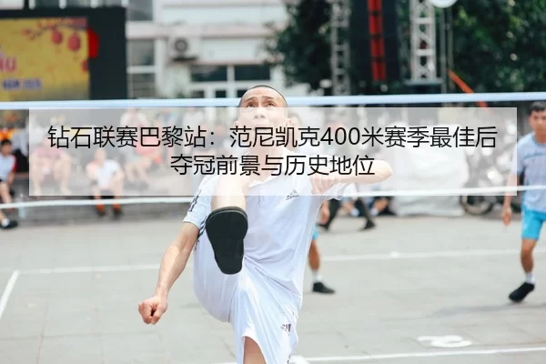 钻石联赛巴黎站：范尼凯克400米赛季最佳后夺冠前景与历史地位